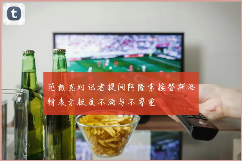 范戴克对记者提问阿隆索接替斯洛特表示极度不满与不尊重